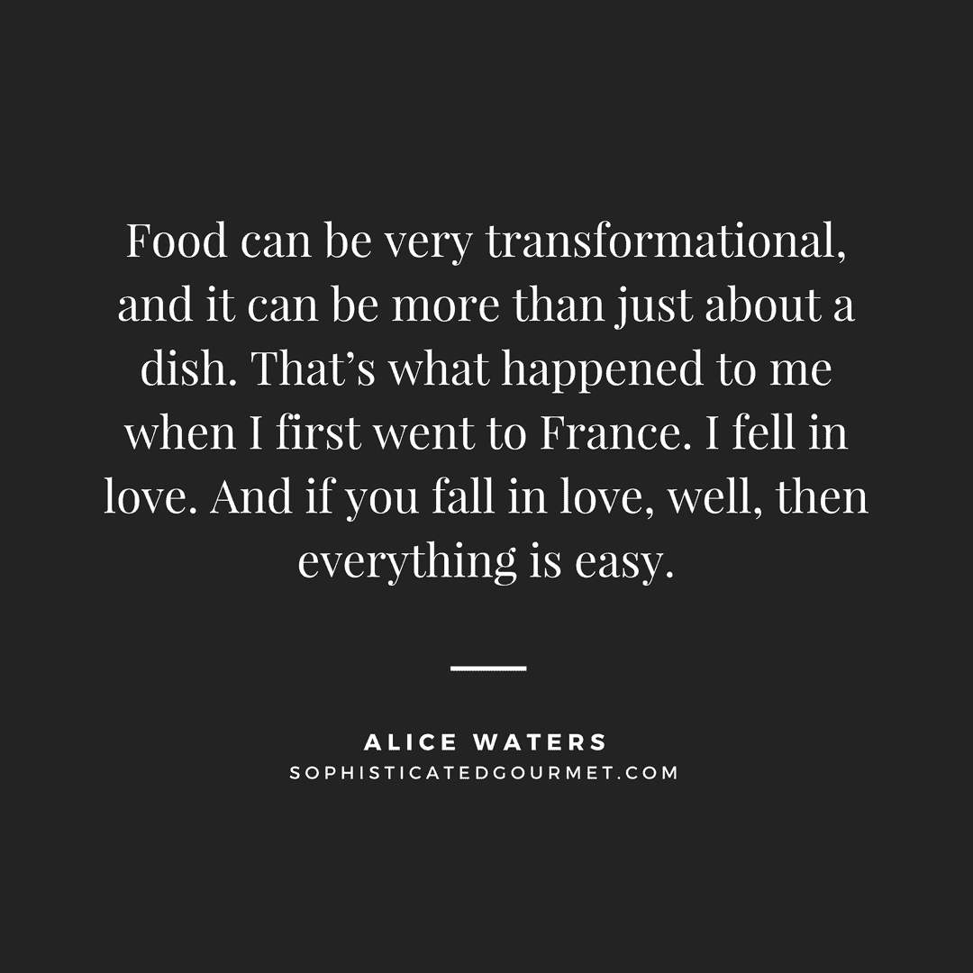 “Food can be very transformational, and it can be more than just about a dish. That’s what happened to me when I first went to France. I fell in love. And if you fall in love, well, then everything is easy.” - Alice Waters | Food Quotes - Sophisticated Gourmet