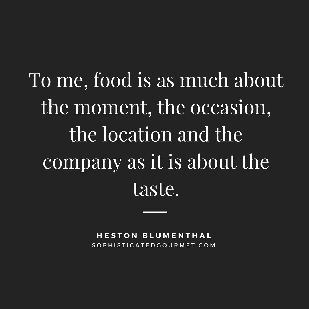 “To me, food is as much about the moment, the occasion, the location and the company as it is about the taste.” - Heston Blumenthal