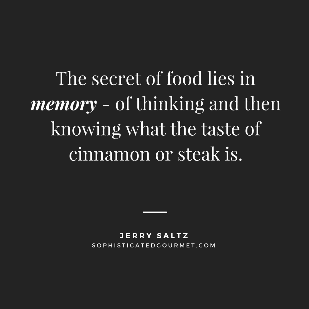 “The secret of food lies in memory - of thinking and then knowing what the taste of cinnamon or steak is.” - Jerry Saltz