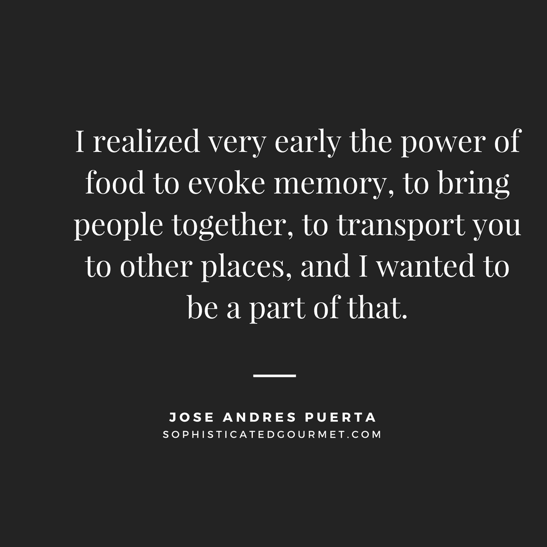 “I realized very early the power of food to evoke memory, to bring people together, to transport you to other places, and I wanted to be a part of that.” - Jose Andres Puerta