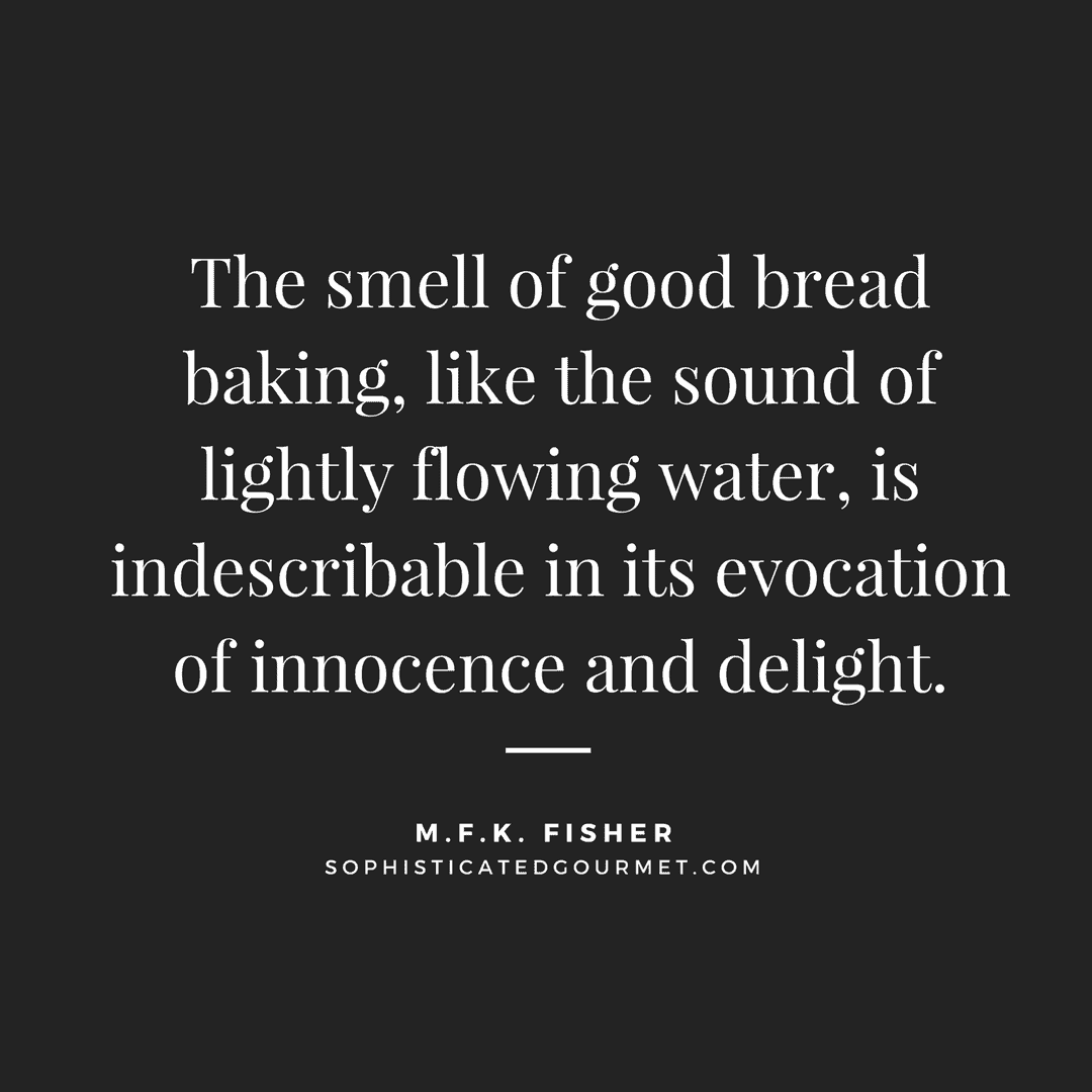 “The smell of good bread baking, like the sound of lightly flowing water, is indescribable in its evocation of innocence and delight.” - M.F.K. Fisher