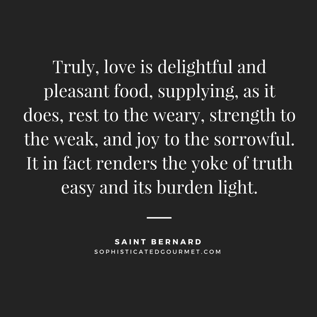 Truly, love is delightful and pleasant food, supplying, as it does, rest to the weary, strength to the weak, and joy to the sorrowful. It in fact renders the yoke of truth easy and its burden light. - Saint Bernard